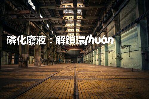 磷化廢液：解鎖環(huán)境保護的新奇方法！
